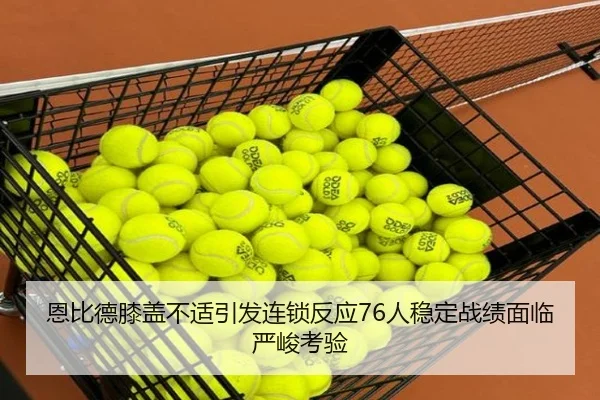 恩比德膝盖不适引发连锁反应76人稳定战绩面临严峻考验