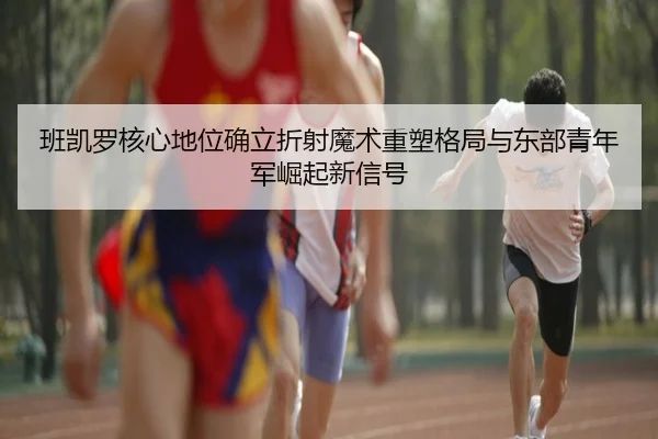 班凯罗核心地位确立折射魔术重塑格局与东部青年军崛起新信号