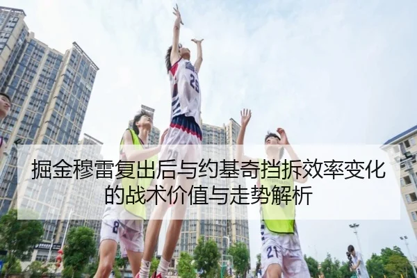 掘金穆雷复出后与约基奇挡拆效率变化的战术价值与走势解析