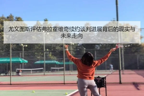 尤文图斯评估弗拉霍维奇续约谈判进展背后的现实与未来走向