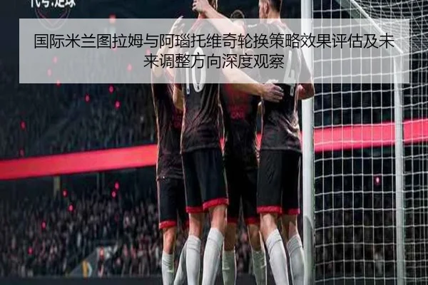 国际米兰图拉姆与阿瑙托维奇轮换策略效果评估及未来调整方向深度观察